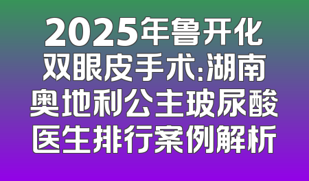 2025年鲁开化双眼皮手术：湖南奥地利公主玻尿酸医生排行案例解析