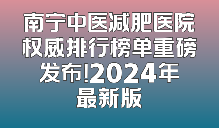 南宁中医减肥医院权威排行榜单重磅发布！2024年最新版