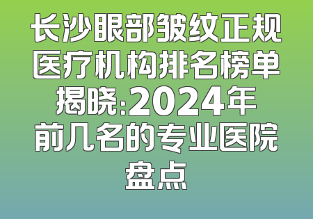长沙眼部皱纹正规医疗机构排名榜单揭晓：2024年前几名的专业医院盘点