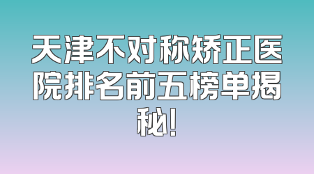 天津不对称矫正医院排名前五榜单揭秘！