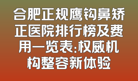 合肥正规鹰钩鼻矫正医院排行榜及费用一览表：权威机构整容新体验