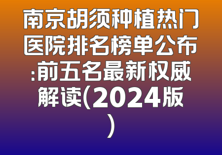 南京胡须种植热门医院排名榜单公布：前五名最新权威解读（2024版）