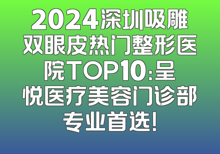 2024深圳吸雕双眼皮热门整形医院TOP10：呈悦医疗美容门诊部专业首选！