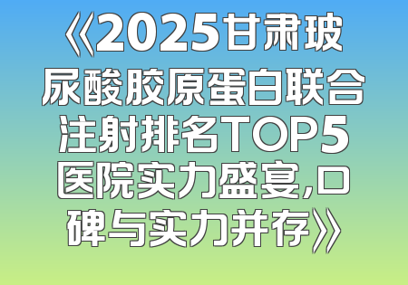 《2025甘肃玻尿酸胶原蛋白联合注射排名TOP5医院实力盛宴，口碑与实力并存》