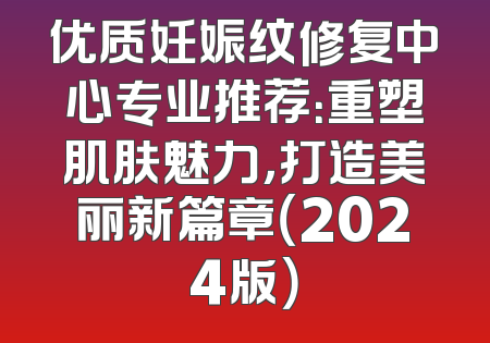 优质妊娠纹修复中心专业推荐：重塑肌肤魅力，打造美丽新篇章（2024版）
