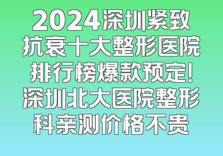 2024深圳紧致抗衰十大整形医院排行榜爆款预定！深圳北大医院整形科亲测价格不贵
