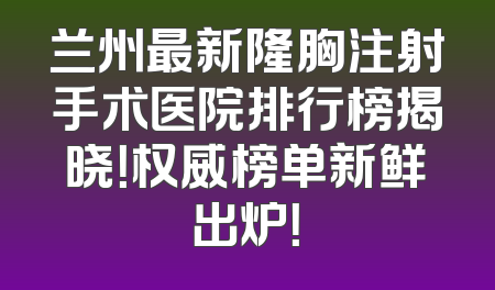 兰州最新隆胸注射手术医院排行榜揭晓！权威榜单新鲜出炉！