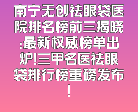 南宁无创祛眼袋医院排名榜前三揭晓：最新权威榜单出炉！三甲名医祛眼袋排行榜重磅发布！
