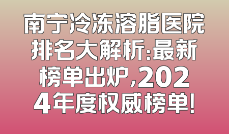 南宁冷冻溶脂医院排名大解析：最新榜单出炉，2024年度权威榜单！