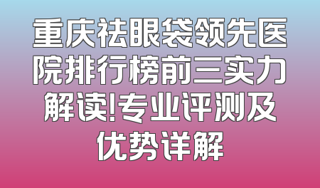 重庆祛眼袋领先医院排行榜前三实力解读！专业评测及优势详解