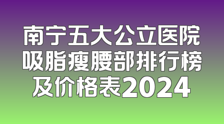 南宁五大公立医院吸脂瘦腰部排行榜及价格表2024