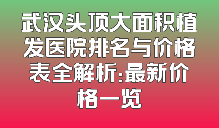 武汉头顶大面积植发医院排名与价格表全解析：最新价格一览