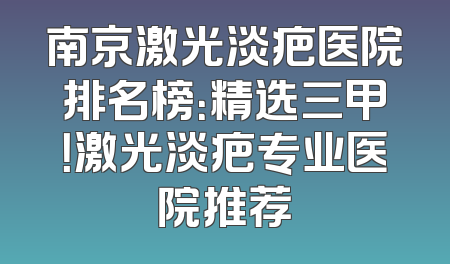 南京激光淡疤医院排名榜：精选三甲！激光淡疤专业医院推荐