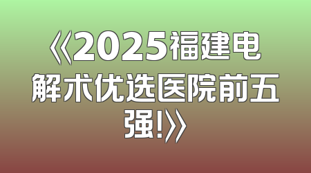 《2025福建电解术优选医院前五强！》