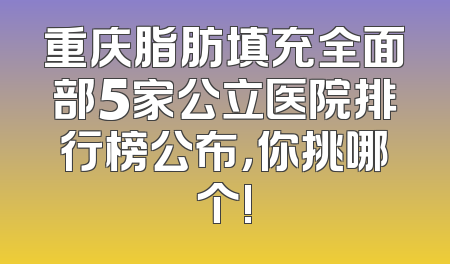 重庆脂肪填充全面部5家公立医院排行榜公布，你挑哪个!