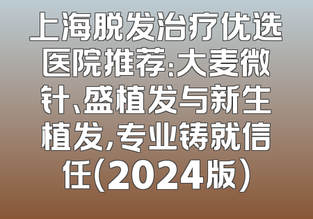 上海脱发治疗优选医院推荐：大麦微针、盛植发与新生植发，专业铸就信任（2024版）