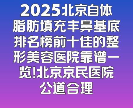 2025北京自体脂肪填充丰鼻基底排名榜前十佳的整形美容医院靠谱一览！北京京民医院公道合理