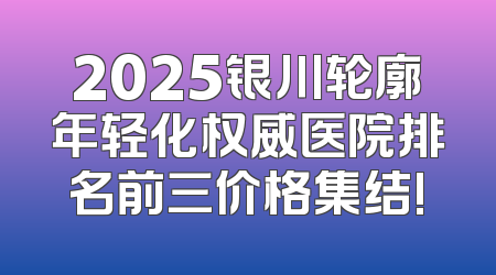 2025银川轮廓年轻化权威医院排名前三价格集结!