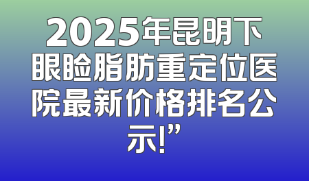 2025年昆明下眼睑脂肪重定位医院最新价格排名公示！”