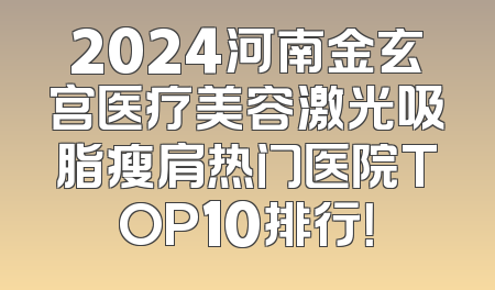 2024河南金玄宫医疗美容激光吸脂瘦肩热门医院TOP10排行！