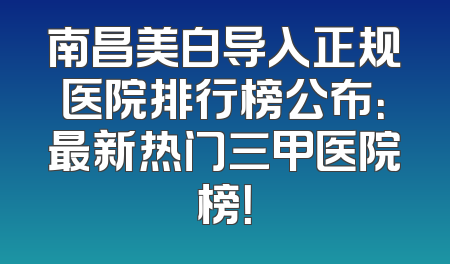南昌美白导入正规医院排行榜公布：最新热门三甲医院榜！