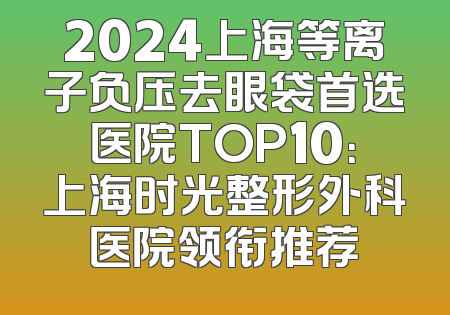 2024上海等离子负压去眼袋首选医院TOP10：上海时光整形外科医院领衔推荐