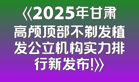 《2025年甘肃高颅顶部不剃发植发公立机构实力排行新发布！》