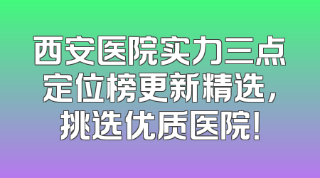 西安医院实力三点定位榜更新精选，挑选优质医院！