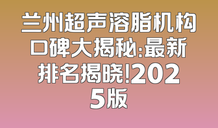 兰州超声溶脂机构口碑大揭秘：最新排名揭晓！2025版