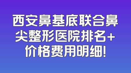 西安鼻基底联合鼻尖整形医院排名+价格费用明细!