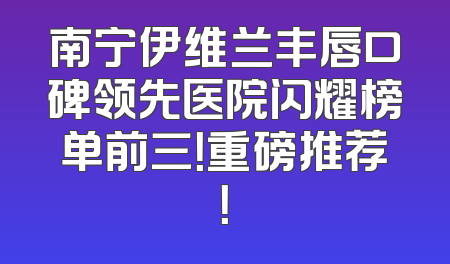 南宁伊维兰丰唇口碑领先医院闪耀榜单前三！重磅推荐！