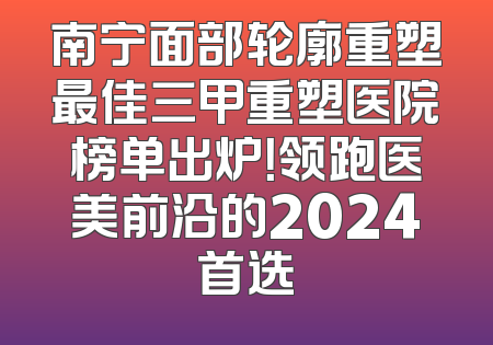 南宁面部轮廓重塑最佳三甲重塑医院榜单出炉！领跑医美前沿的2024首选