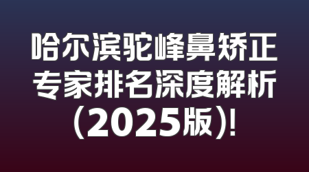 哈尔滨驼峰鼻矫正专家排名深度解析（2025版）！
