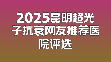 2025昆明超光子抗衰网友推荐医院评选