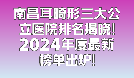 南昌耳畸形三大公立医院排名揭晓！2024年度最新榜单出炉！