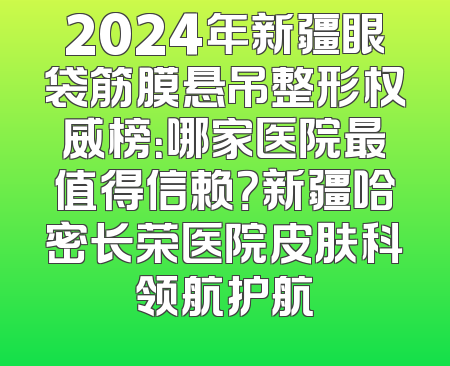 2024年新疆眼袋筋膜悬吊整形权威榜：哪家医院最值得信赖？新疆哈密长荣医院皮肤科领航护航
