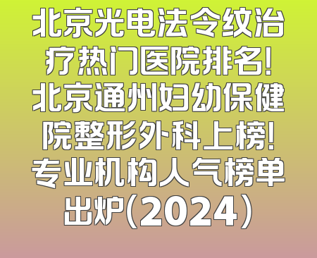 北京光电法令纹治疗热门医院排名！北京通州妇幼保健院整形外科上榜！专业机构人气榜单出炉（2024）