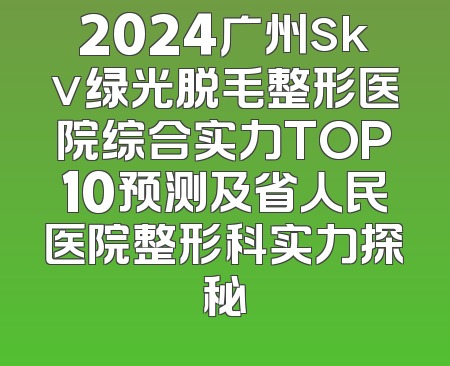 2024广州skv绿光脱毛整形医院综合实力TOP10预测及省人民医院整形科实力探秘