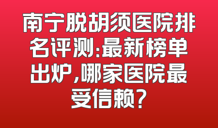 南宁脱胡须医院排名评测：最新榜单出炉，哪家医院最受信赖？