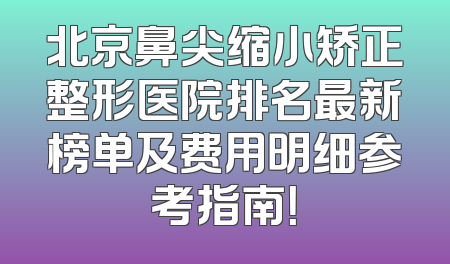 北京鼻尖缩小矫正整形医院排名最新榜单及费用明细参考指南！