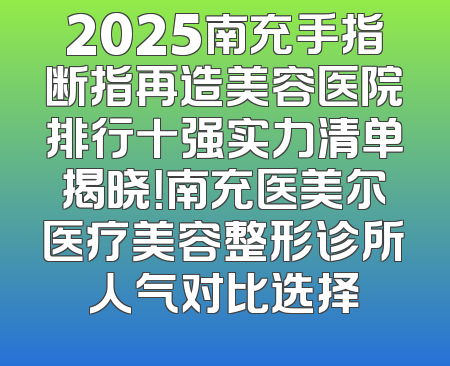 2025南充手指断指再造美容医院排行十强实力清单揭晓！南充医美尔医疗美容整形诊所人气对比选择