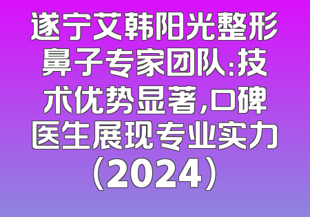 遂宁艾韩阳光整形鼻子专家团队：技术优势显著，口碑医生展现专业实力（2024）