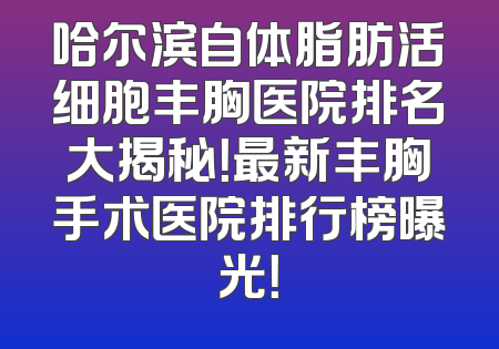 哈尔滨自体脂肪活细胞丰胸医院排名大揭秘！最新丰胸手术医院排行榜曝光！