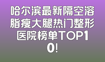 哈尔滨最新隔空溶脂瘦大腿热门整形医院榜单TOP10！