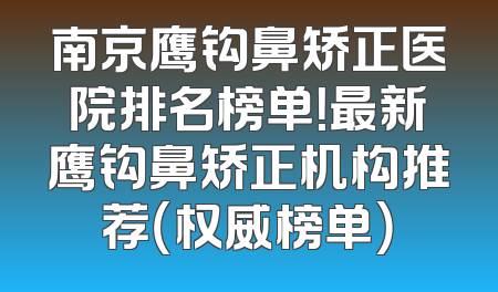 南京鹰钩鼻矫正医院排名榜单！最新鹰钩鼻矫正机构推荐（权威榜单）