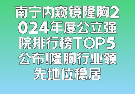 南宁内窥镜隆胸2024年度公立强院排行榜TOP5公布！隆胸行业领先地位稳居