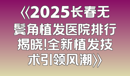 《2025长春无鬓角植发医院排行揭晓！全新植发技术引领风潮》
