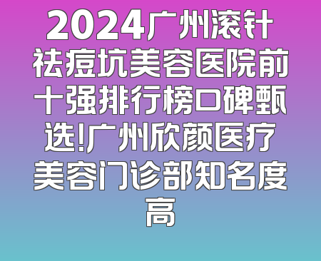 2024广州滚针祛痘坑美容医院前十强排行榜口碑甄选！广州欣颜医疗美容门诊部知名度高