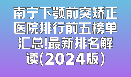 南宁下颚前突矫正医院排行前五榜单汇总！最新排名解读（2024版）