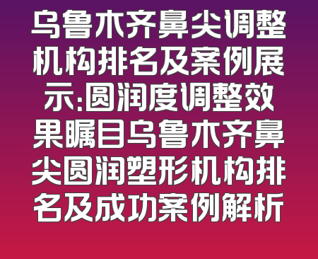 乌鲁木齐鼻尖调整机构排名及案例展示：圆润度调整效果瞩目乌鲁木齐鼻尖圆润塑形机构排名及成功案例解析